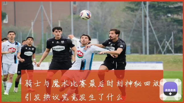 骑士与魔术比赛最后时刻神秘回放引发热议究竟发生了什么