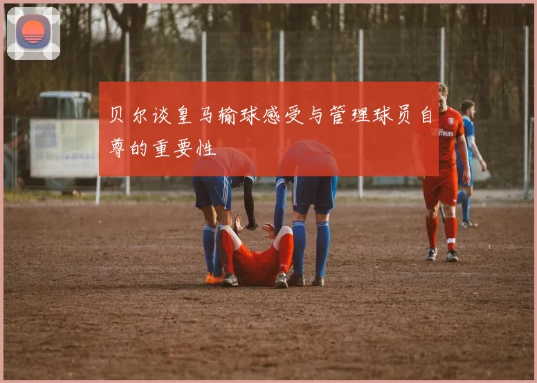 贝尔谈皇马输球感受与管理球员自尊的重要性