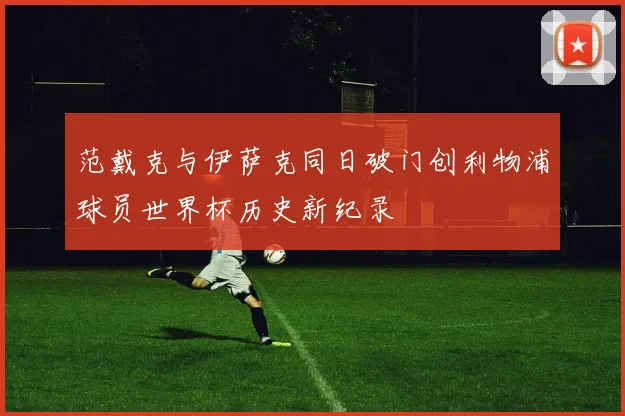 范戴克与伊萨克同日破门创利物浦球员世界杯历史新纪录
