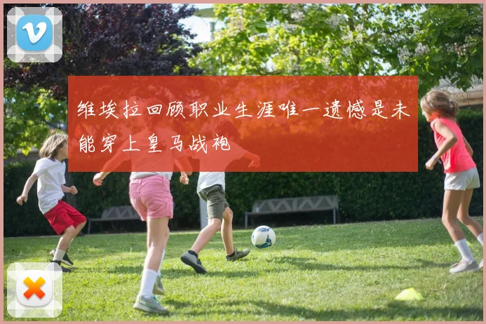 维埃拉回顾职业生涯唯一遗憾是未能穿上皇马战袍