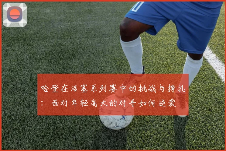 哈登在活塞系列赛中的挑战与挣扎：面对年轻高大的对手如何逆袭