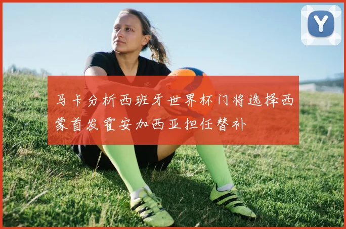 马卡分析西班牙世界杯门将选择西蒙首发霍安加西亚担任替补